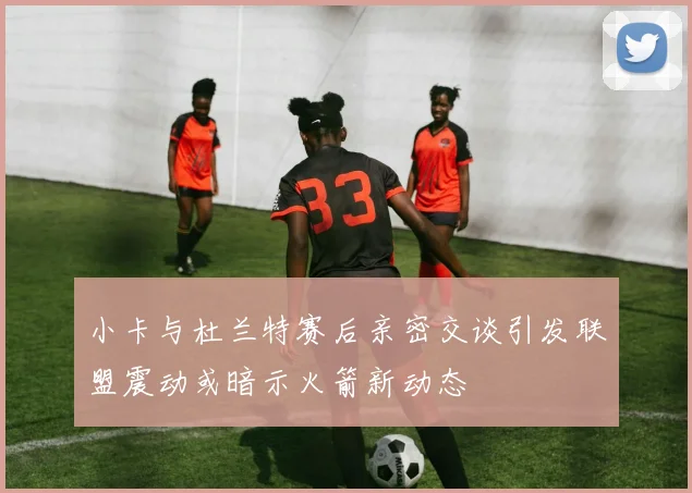 小卡与杜兰特赛后亲密交谈引发联盟震动或暗示火箭新动态