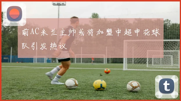 前AC米兰主帅或将加盟中超申花球队引发热议