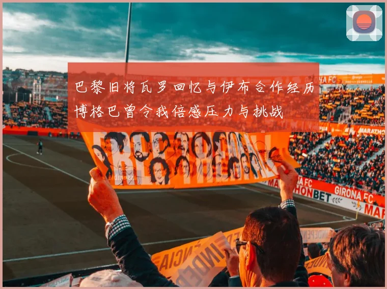 巴黎旧将瓦罗回忆与伊布合作经历博格巴曾令我倍感压力与挑战