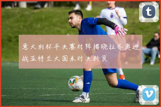 意大利杯半决赛对阵揭晓拉齐奥迎战亚特兰大国米对决科莫