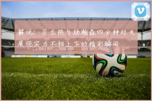 解说：贝兰热与杨瀚森四分钟对决展现实力不相上下的精彩瞬间