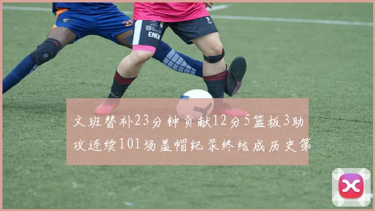 文班替补23分钟贡献12分5篮板3助攻连续101场盖帽纪录终结成历史第3